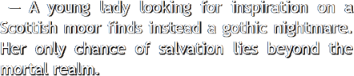 A young lady looking for inspiration on a Scottish moor finds instead a gothic nightmare. 
					  Her only chance of salvation lies beyond the mortal realm.